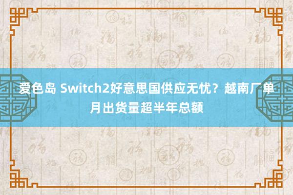 爱色岛 Switch2好意思国供应无忧？越南厂单月出货量超半年总额
