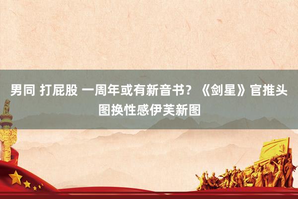 男同 打屁股 一周年或有新音书？《剑星》官推头图换性感伊芙新图