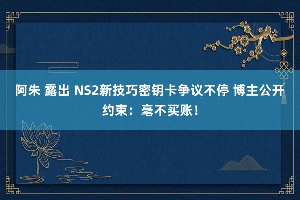 阿朱 露出 NS2新技巧密钥卡争议不停 博主公开约束：毫不买账！