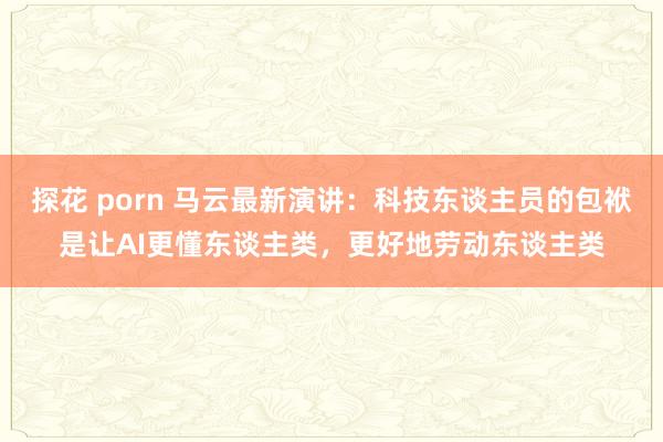 探花 porn 马云最新演讲：科技东谈主员的包袱是让AI更懂东谈主类，更好地劳动东谈主类