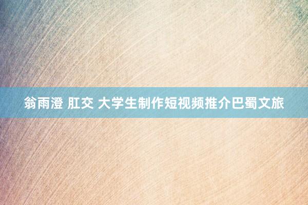 翁雨澄 肛交 大学生制作短视频推介巴蜀文旅