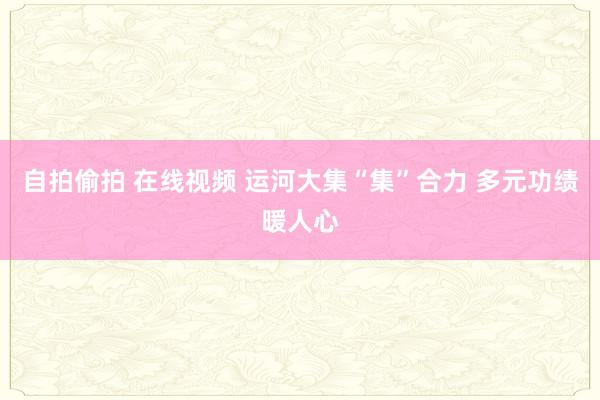 自拍偷拍 在线视频 运河大集“集”合力 多元功绩暖人心