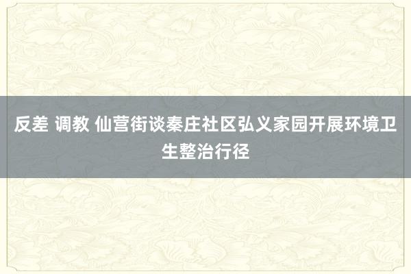 反差 调教 仙营街谈秦庄社区弘义家园开展环境卫生整治行径