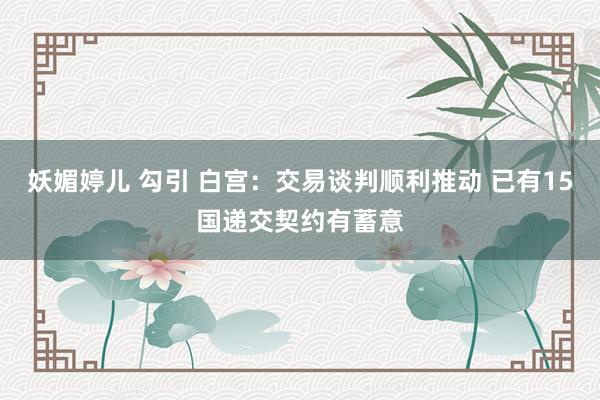 妖媚婷儿 勾引 白宫：交易谈判顺利推动 已有15国递交契约有蓄意