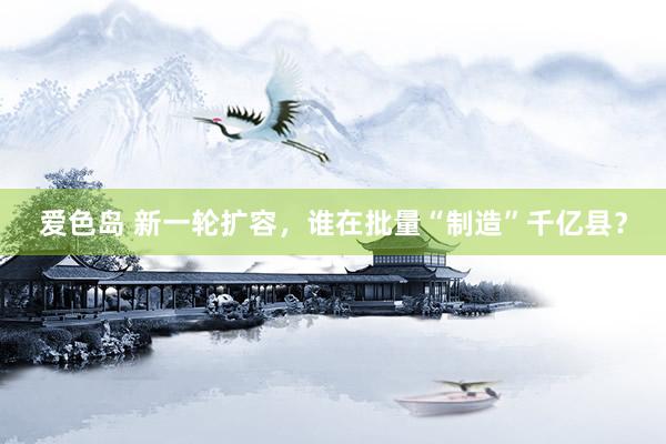 爱色岛 新一轮扩容，谁在批量“制造”千亿县？