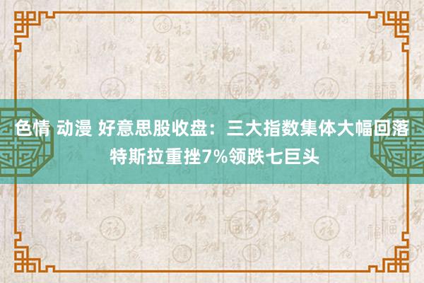 色情 动漫 好意思股收盘：三大指数集体大幅回落 特斯拉重挫7%领跌七巨头