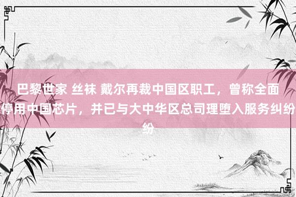 巴黎世家 丝袜 戴尔再裁中国区职工，曾称全面停用中国芯片，并已与大中华区总司理堕入服务纠纷