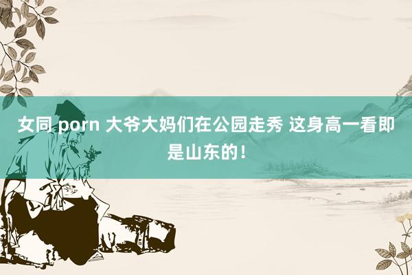 女同 porn 大爷大妈们在公园走秀 这身高一看即是山东的！