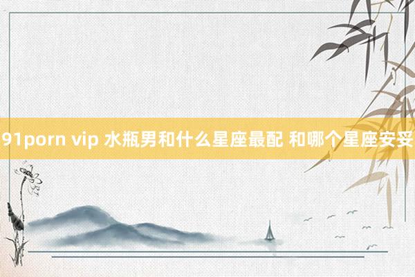 91porn vip 水瓶男和什么星座最配 和哪个星座安妥