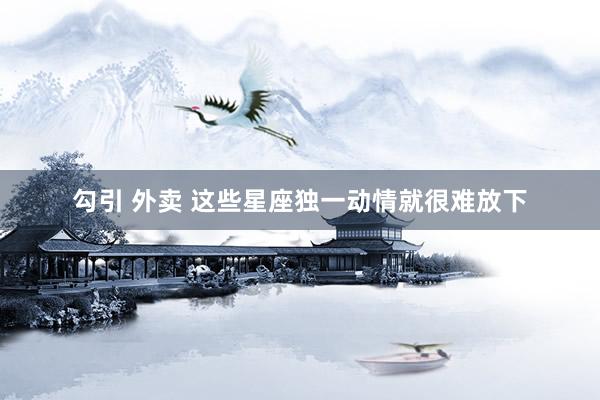 勾引 外卖 这些星座独一动情就很难放下