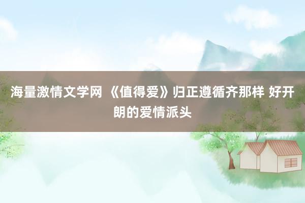 海量激情文学网 《值得爱》归正遵循齐那样 好开朗的爱情派头