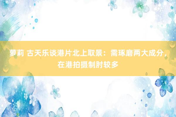 萝莉 古天乐谈港片北上取景：需琢磨两大成分，在港拍摄制肘较多
