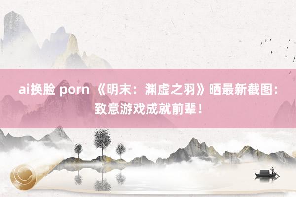 ai换脸 porn 《明末：渊虚之羽》晒最新截图：致意游戏成就前辈！