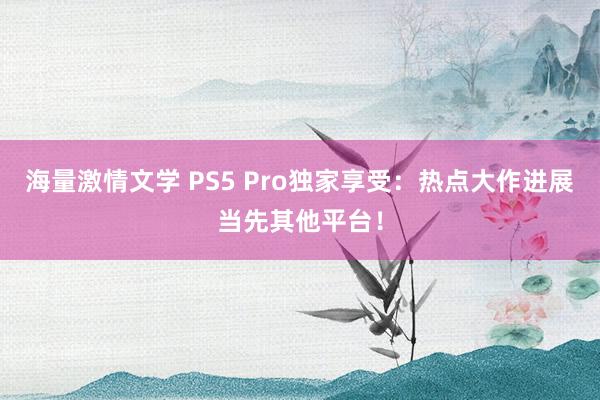 海量激情文学 PS5 Pro独家享受：热点大作进展当先其他平台！