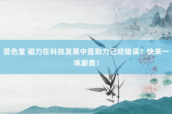 爱色堂 磁力在科技发展中是助力已经错误？快来一琢磨竟！