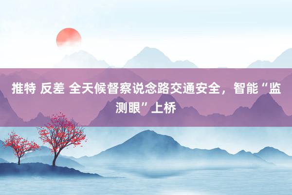 推特 反差 全天候督察说念路交通安全，智能“监测眼”上桥