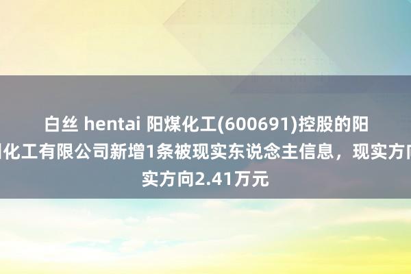 白丝 hentai 阳煤化工(600691)控股的阳煤集团深州化工有限公司新增1条被现实东说念主信息，现实方向2.41万元
