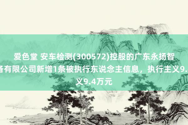 爱色堂 安车检测(300572)控股的广东永扬智能装备有限公司新增1条被执行东说念主信息，执行主义9.4万元