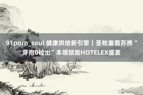 91porn_soul 健康烘焙新引擎｜圣牧塞茵苏携“芽孢0检出”本领赋能HOTELEX盛宴