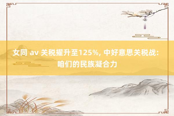 女同 av 关税擢升至125%， 中好意思关税战: 咱们的民族凝合力