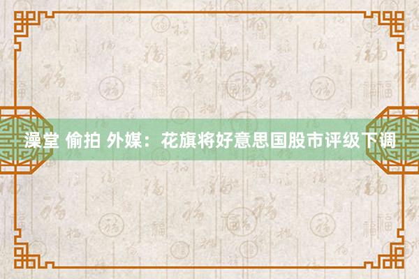 澡堂 偷拍 外媒：花旗将好意思国股市评级下调