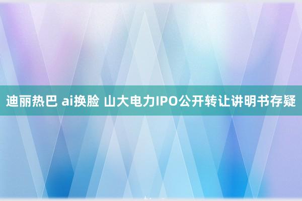 迪丽热巴 ai换脸 山大电力IPO公开转让讲明书存疑