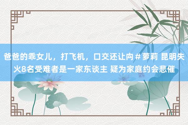 爸爸的乖女儿，打飞机，口交还让禸＃萝莉 昆明失火8名受难者是一家东谈主 疑为家庭约会悲催