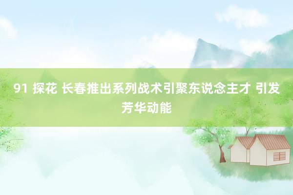 91 探花 长春推出系列战术引聚东说念主才 引发芳华动能