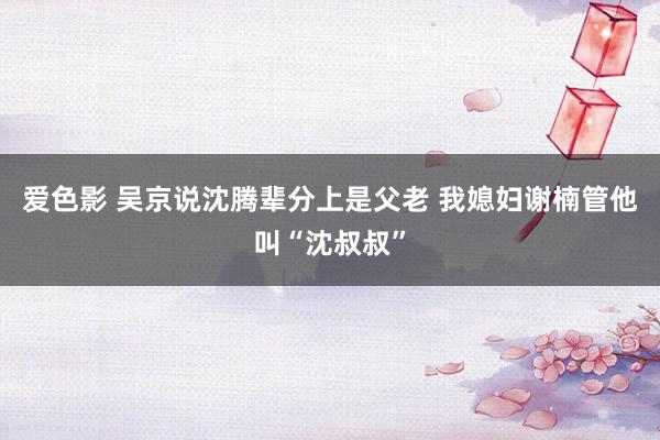 爱色影 吴京说沈腾辈分上是父老 我媳妇谢楠管他叫“沈叔叔”