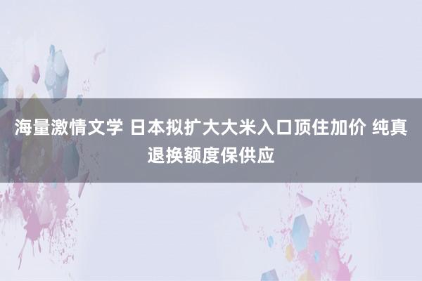 海量激情文学 日本拟扩大大米入口顶住加价 纯真退换额度保供应