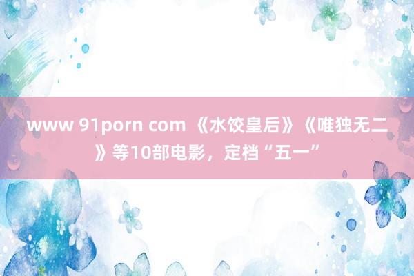 www 91porn com 《水饺皇后》《唯独无二》等10部电影，定档“五一”
