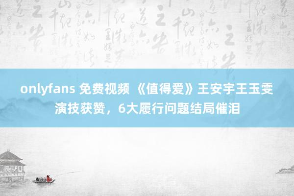 onlyfans 免费视频 《值得爱》王安宇王玉雯演技获赞，6大履行问题结局催泪