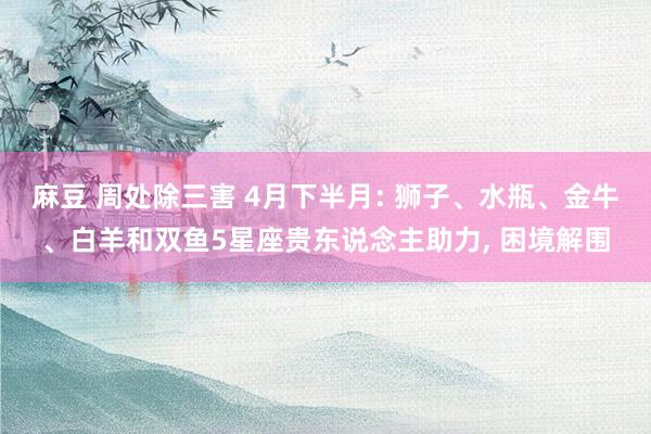 麻豆 周处除三害 4月下半月: 狮子、水瓶、金牛、白羊和双鱼5星座贵东说念主助力， 困境解围
