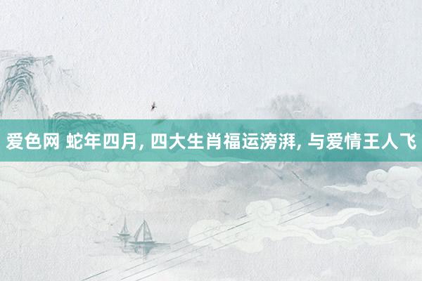 爱色网 蛇年四月， 四大生肖福运滂湃， 与爱情王人飞