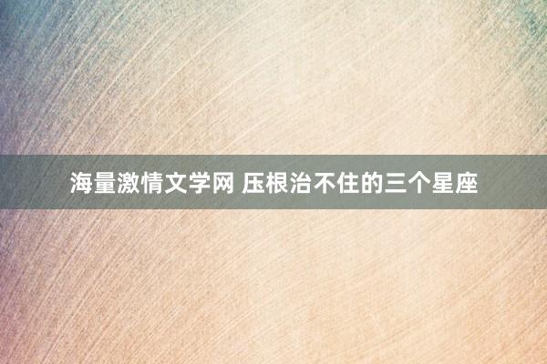 海量激情文学网 压根治不住的三个星座