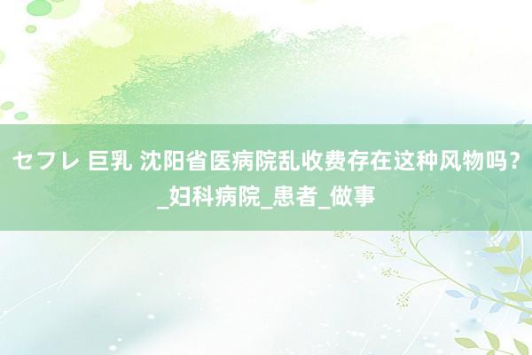 セフレ 巨乳 沈阳省医病院乱收费存在这种风物吗？_妇科病院_患者_做事