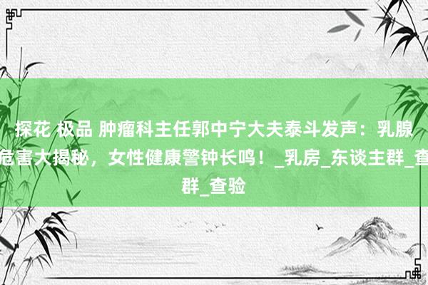 探花 极品 肿瘤科主任郭中宁大夫泰斗发声：乳腺癌危害大揭秘，女性健康警钟长鸣！_乳房_东谈主群_查验