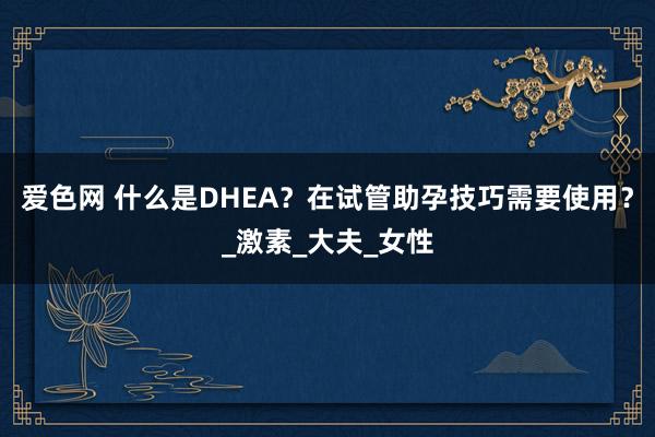 爱色网 什么是DHEA？在试管助孕技巧需要使用？_激素_大夫_女性