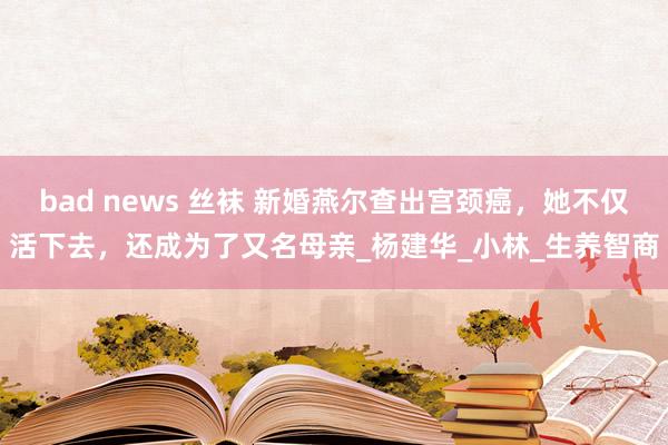 bad news 丝袜 新婚燕尔查出宫颈癌，她不仅活下去，还成为了又名母亲_杨建华_小林_生养智商