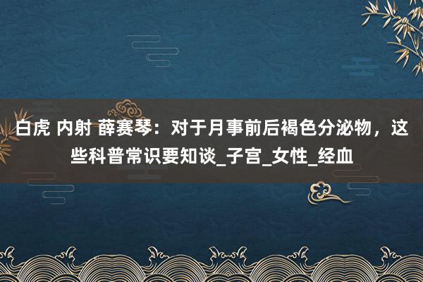 白虎 内射 薛赛琴：对于月事前后褐色分泌物，这些科普常识要知谈_子宫_女性_经血