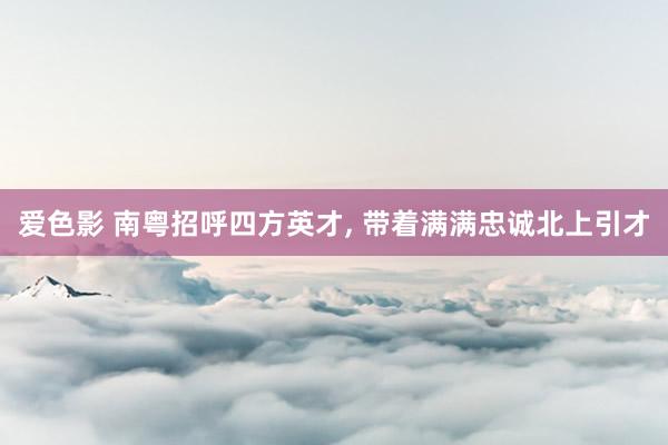爱色影 南粤招呼四方英才， 带着满满忠诚北上引才