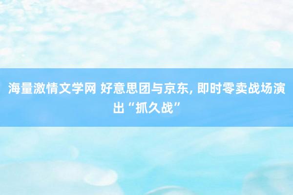 海量激情文学网 好意思团与京东， 即时零卖战场演出“抓久战”