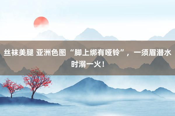 丝袜美腿 亚洲色图 “脚上绑有哑铃”，一须眉潜水时溺一火！
