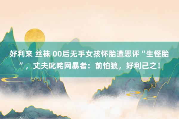好利来 丝袜 00后无手女孩怀胎遭恶评“生怪胎”，丈夫叱咤网暴者：前怕狼，好利己之！