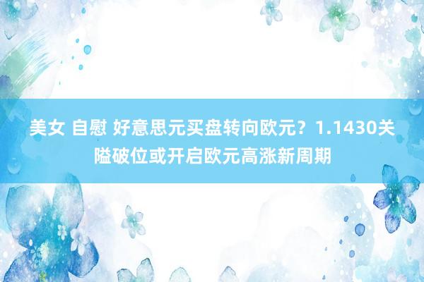 美女 自慰 好意思元买盘转向欧元？1.1430关隘破位或开启欧元高涨新周期