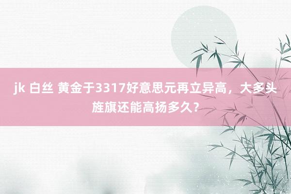 jk 白丝 黄金于3317好意思元再立异高，大多头旌旗还能高扬多久？