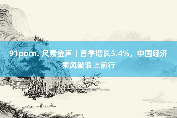 91porn. 尺素金声丨首季增长5.4%，中国经济乘风破浪上前行