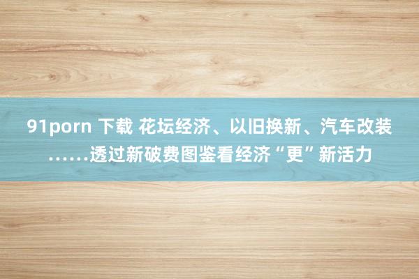 91porn 下载 花坛经济、以旧换新、汽车改装……透过新破费图鉴看经济“更”新活力