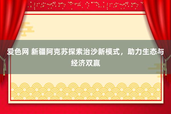 爱色网 新疆阿克苏探索治沙新模式，助力生态与经济双赢