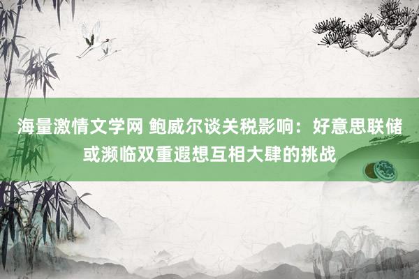 海量激情文学网 鲍威尔谈关税影响：好意思联储或濒临双重遐想互相大肆的挑战